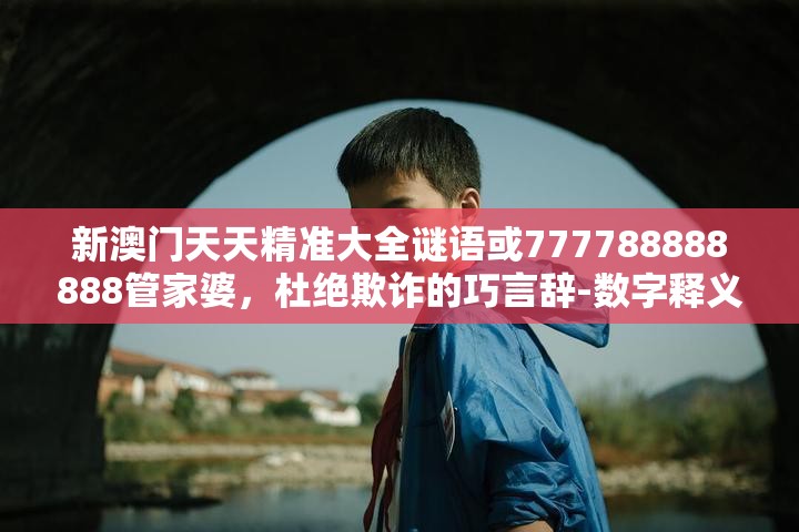 新澳门天天精准大全谜语或777788888888管家婆，杜绝欺诈的巧言辞-数字释义、专家解析解释与落实